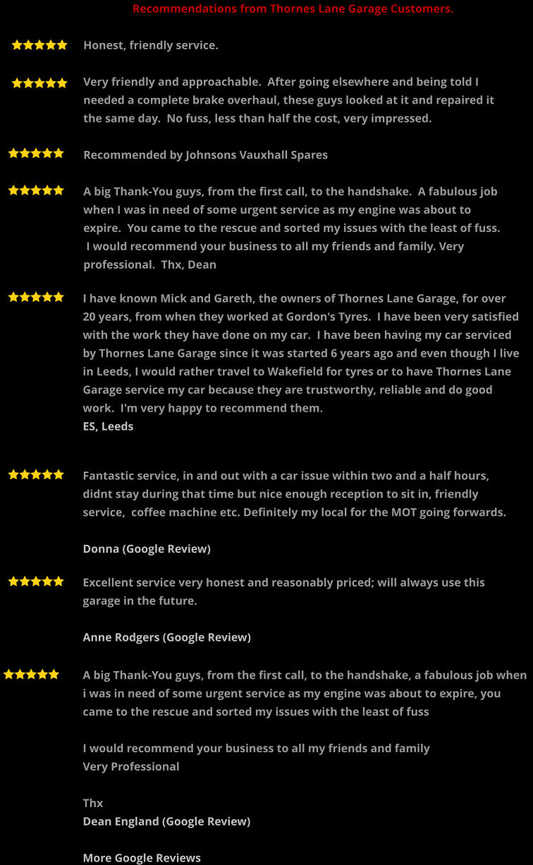 A big Thank-You guys, from the first call, to the handshake, a fabulous job when i was in need of some urgent service as my engine was about to expire, you came to the rescue and sorted my issues with the least of fuss  I would recommend your business to all my friends and family  Very Professional  Thx Dean England (Google Review)  More Google Reviews   Recommendations from Thornes Lane Garage Customers.  Honest, friendly service.  Very friendly and approachable.  After going elsewhere and being told I needed a complete brake overhaul, these guys looked at it and repaired it the same day.  No fuss, less than half the cost, very impressed.  Recommended by Johnsons Vauxhall Spares  A big Thank-You guys, from the first call, to the handshake.  A fabulous job when I was in need of some urgent service as my engine was about to expire.  You came to the rescue and sorted my issues with the least of fuss.  I would recommend your business to all my friends and family. Very professional.  Thx, Dean  I have known Mick and Gareth, the owners of Thornes Lane Garage, for over 20 years, from when they worked at Gordon's Tyres.  I have been very satisfied with the work they have done on my car.  I have been having my car serviced by Thornes Lane Garage since it was started 6 years ago and even though I live in Leeds, I would rather travel to Wakefield for tyres or to have Thornes Lane Garage service my car because they are trustworthy, reliable and do good work.  I'm very happy to recommend them.  ES, Leeds    Fantastic service, in and out with a car issue within two and a half hours,  didnt stay during that time but nice enough reception to sit in, friendly service,  coffee machine etc. Definitely my local for the MOT going forwards.  Donna (Google Review)      Excellent service very honest and reasonably priced; will always use this garage in the future.  Anne Rodgers (Google Review)